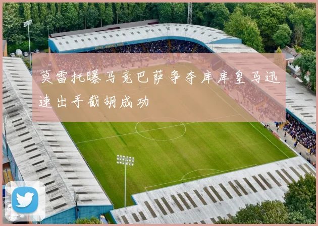 莫雷托曝马竞巴萨争夺库库皇马迅速出手截胡成功