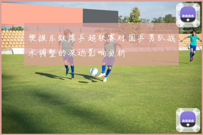 樊振东缺席乒超联赛对国乒男队战术调整的深远影响分析
