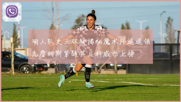 湖人队史三双榜揭秘魔术师遥遥领先詹姆斯紧随其后科威也上榜