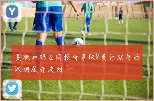 曼联加码合同报价争取M费计划与西汉姆展开谈判