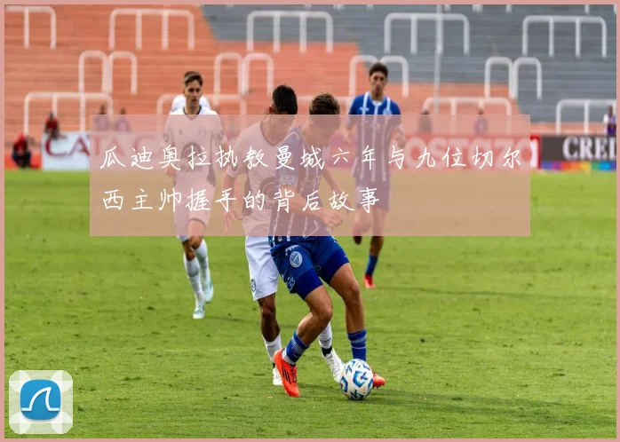 瓜迪奥拉执教曼城六年与九位切尔西主帅握手的背后故事
