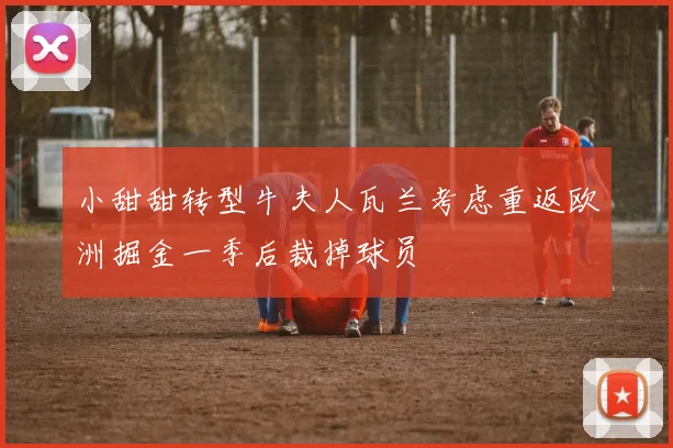 小甜甜转型牛夫人瓦兰考虑重返欧洲掘金一季后裁掉球员