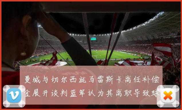 曼城与切尔西就马雷斯卡离任补偿金展开谈判蓝军认为其离职导致球队崩盘