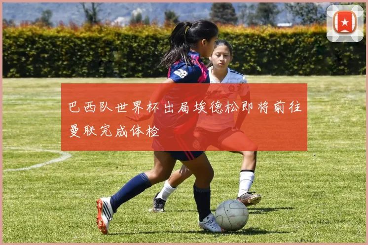巴西队世界杯出局埃德松即将前往曼联完成体检