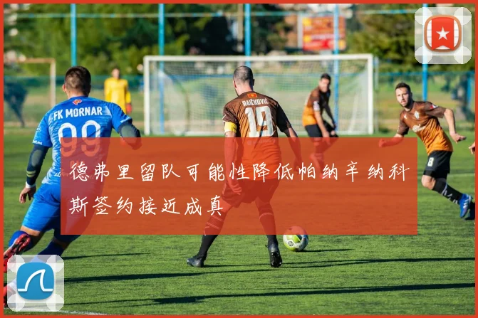 德弗里留队可能性降低帕纳辛纳科斯签约接近成真