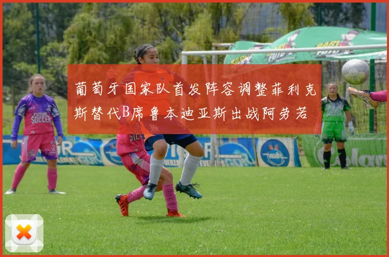 葡萄牙国家队首发阵容调整菲利克斯替代B席鲁本迪亚斯出战阿劳若