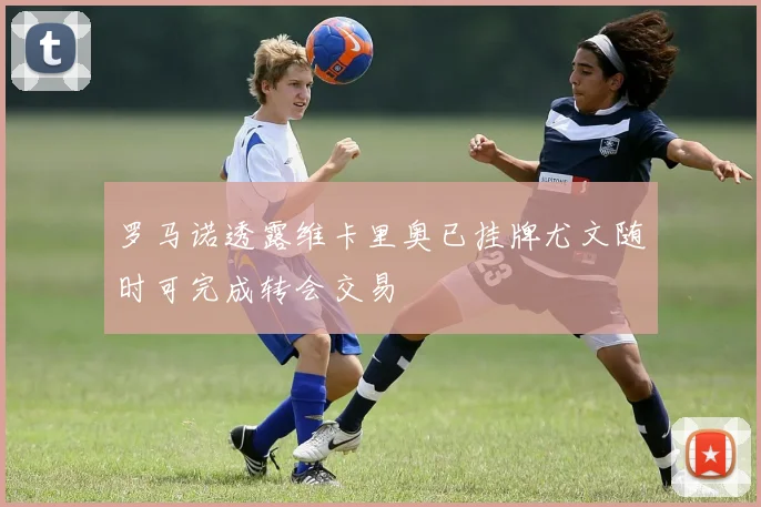 罗马诺透露维卡里奥已挂牌尤文随时可完成转会交易