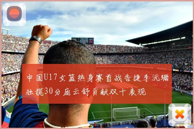 中国U17女篮热身赛首战告捷李沅珊独揽30分庞云舒贡献双十表现