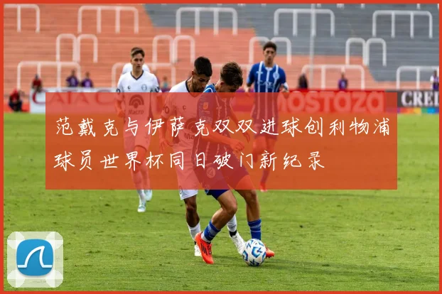 范戴克与伊萨克双双进球创利物浦球员世界杯同日破门新纪录