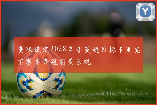 曼联设定2028年夺英超目标卡里克下赛季争冠前景乐观