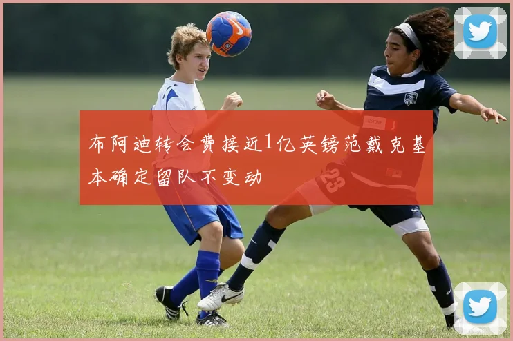 布阿迪转会费接近1亿英镑范戴克基本确定留队不变动