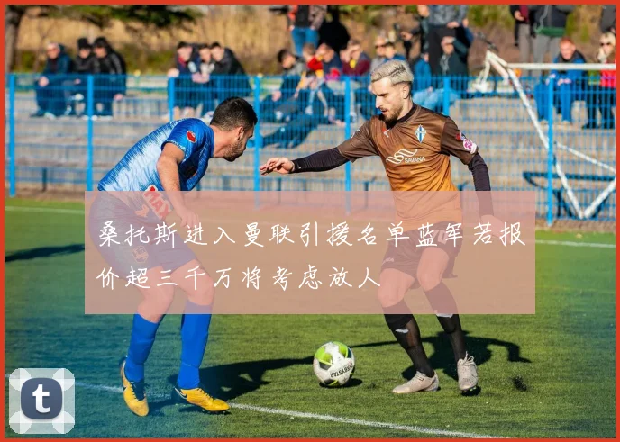 桑托斯进入曼联引援名单蓝军若报价超三千万将考虑放人