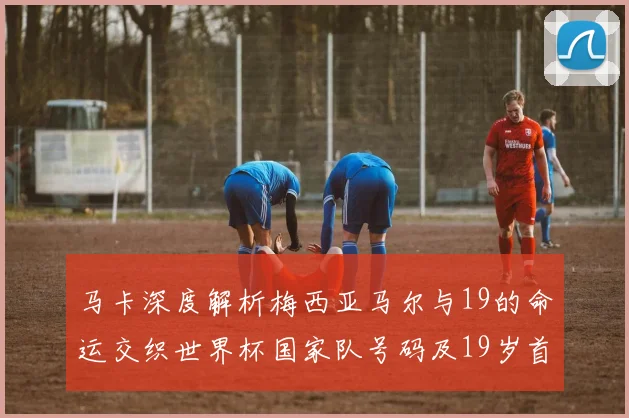 马卡深度解析梅西亚马尔与19的命运交织世界杯国家队号码及19岁首秀回顾