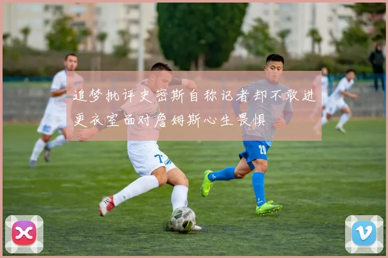 追梦批评史密斯自称记者却不敢进更衣室面对詹姆斯心生畏惧