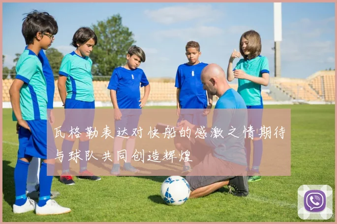 瓦格勒表达对快船的感激之情期待与球队共同创造辉煌