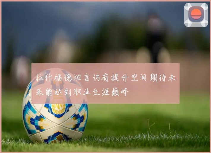 拉什福德坦言仍有提升空间期待未来能达到职业生涯巅峰