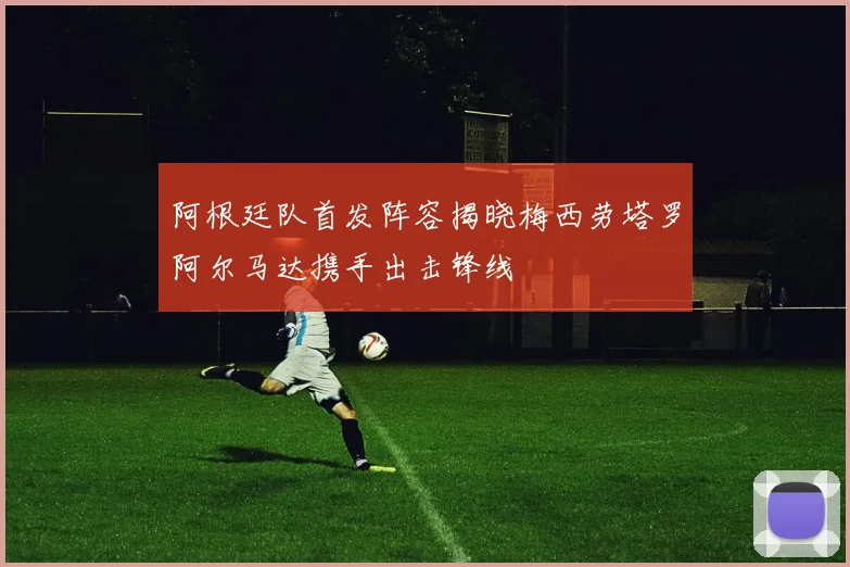 阿根廷队首发阵容揭晓梅西劳塔罗阿尔马达携手出击锋线