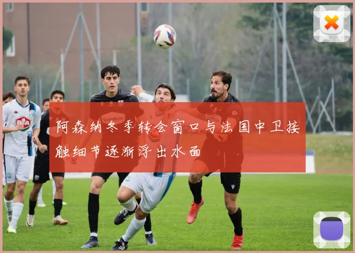 阿森纳冬季转会窗口与法国中卫接触细节逐渐浮出水面