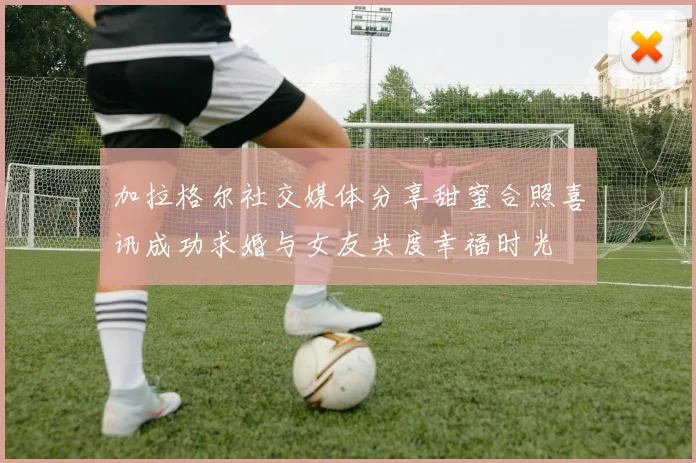 加拉格尔社交媒体分享甜蜜合照喜讯成功求婚与女友共度幸福时光